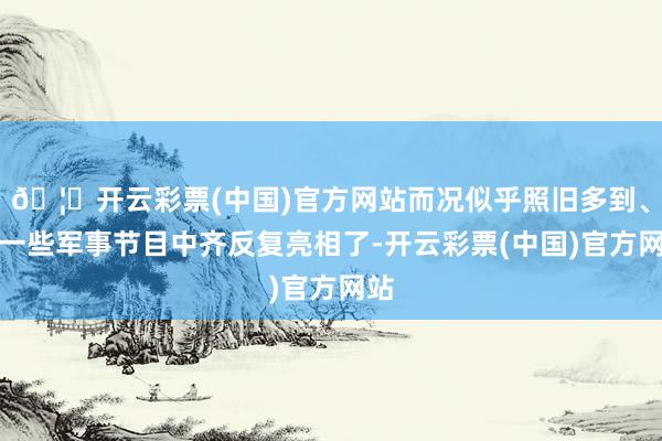 🦄开云彩票(中国)官方网站而况似乎照旧多到、在一些军事节目中齐反复亮相了-开云彩票(中国)官方网站