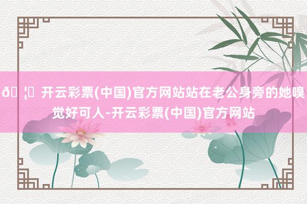 🦄开云彩票(中国)官方网站站在老公身旁的她嗅觉好可人-开云彩票(中国)官方网站