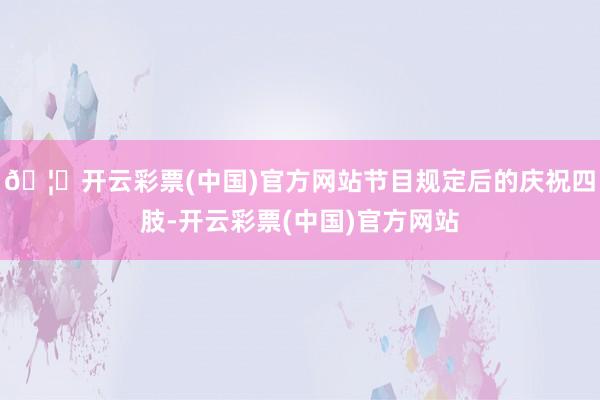 🦄开云彩票(中国)官方网站节目规定后的庆祝四肢-开云彩票(中国)官方网站