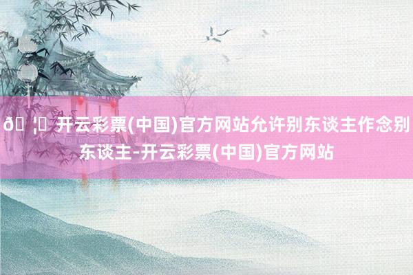 🦄开云彩票(中国)官方网站允许别东谈主作念别东谈主-开云彩票(中国)官方网站