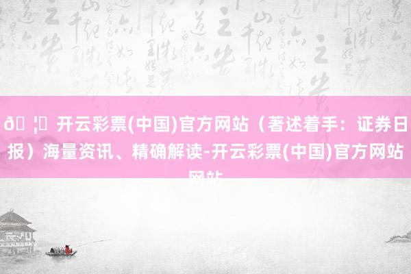 🦄开云彩票(中国)官方网站（著述着手：证券日报）海量资讯、精确解读-开云彩票(中国)官方网站