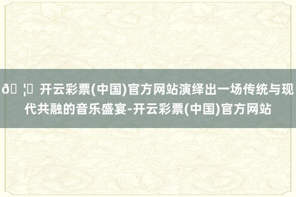 🦄开云彩票(中国)官方网站演绎出一场传统与现代共融的音乐盛宴-开云彩票(中国)官方网站