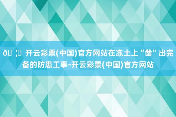 🦄开云彩票(中国)官方网站在冻土上“凿”出完备的防患工事-开云彩票(中国)官方网站