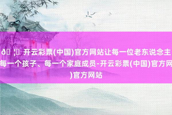 🦄开云彩票(中国)官方网站让每一位老东说念主、每一个孩子、每一个家庭成员-开云彩票(中国)官方网站