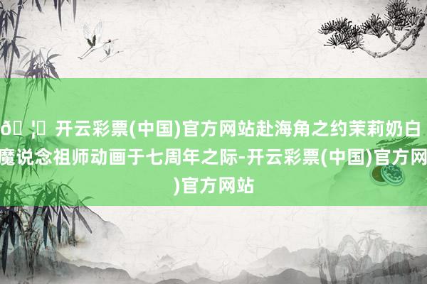 🦄开云彩票(中国)官方网站赴海角之约茉莉奶白 × 魔说念祖师动画于七周年之际-开云彩票(中国)官方网站