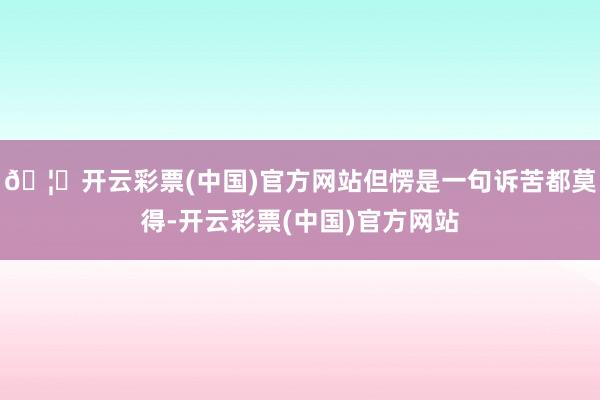 🦄开云彩票(中国)官方网站但愣是一句诉苦都莫得-开云彩票(中国)官方网站