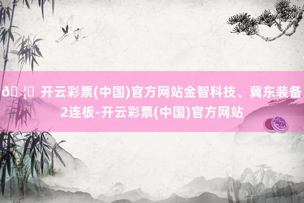 🦄开云彩票(中国)官方网站金智科技、冀东装备2连板-开云彩票(中国)官方网站