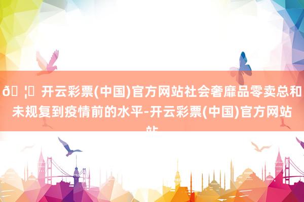 🦄开云彩票(中国)官方网站社会奢靡品零卖总和未规复到疫情前的水平-开云彩票(中国)官方网站