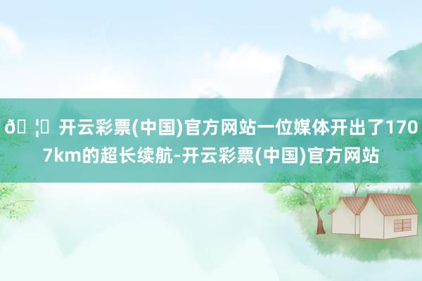 🦄开云彩票(中国)官方网站一位媒体开出了1707km的超长续航-开云彩票(中国)官方网站