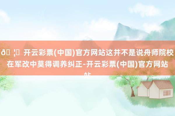 🦄开云彩票(中国)官方网站这并不是说舟师院校在军改中莫得调养纠正-开云彩票(中国)官方网站