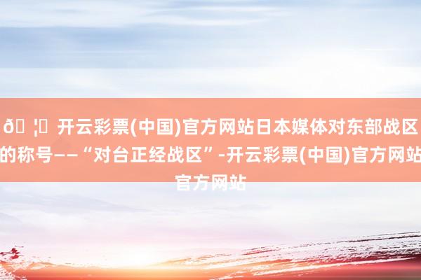 🦄开云彩票(中国)官方网站日本媒体对东部战区的称号——“对台正经战区”-开云彩票(中国)官方网站