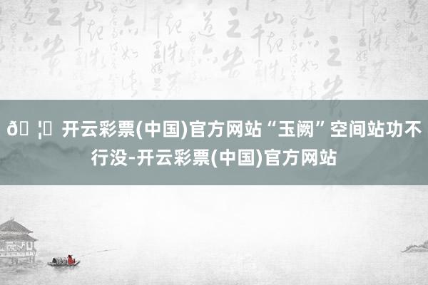 🦄开云彩票(中国)官方网站“玉阙”空间站功不行没-开云彩票(中国)官方网站