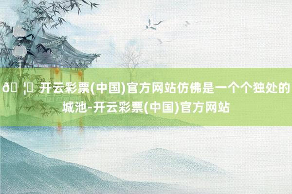 🦄开云彩票(中国)官方网站仿佛是一个个独处的城池-开云彩票(中国)官方网站