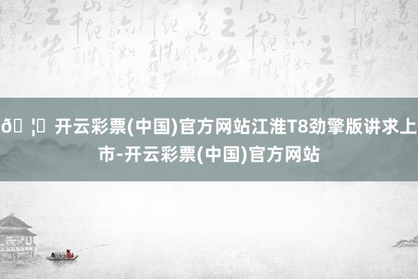 🦄开云彩票(中国)官方网站江淮T8劲擎版讲求上市-开云彩票(中国)官方网站