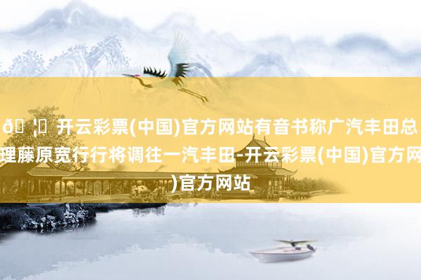 🦄开云彩票(中国)官方网站有音书称广汽丰田总司理藤原宽行行将调往一汽丰田-开云彩票(中国)官方网站