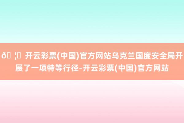🦄开云彩票(中国)官方网站乌克兰国度安全局开展了一项特等行径-开云彩票(中国)官方网站