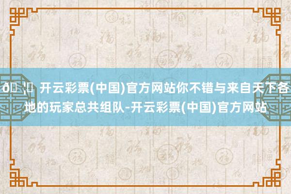 🦄开云彩票(中国)官方网站你不错与来自天下各地的玩家总共组队-开云彩票(中国)官方网站