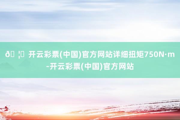 🦄开云彩票(中国)官方网站详细扭矩750N·m-开云彩票(中国)官方网站
