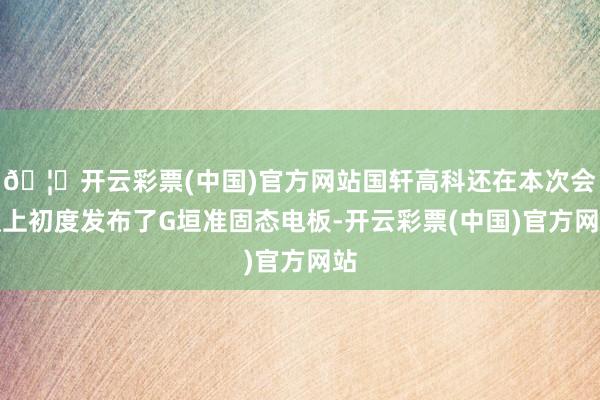 🦄开云彩票(中国)官方网站国轩高科还在本次会议上初度发布了G垣准固态电板-开云彩票(中国)官方网站