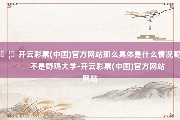 🦄开云彩票(中国)官方网站那么具体是什么情况呢？       不是野鸡大学-开云彩票(中国)官方网站