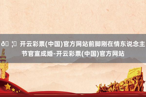 🦄开云彩票(中国)官方网站前脚刚在情东说念主节官宣成婚-开云彩票(中国)官方网站