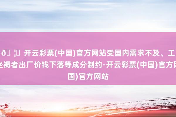 🦄开云彩票(中国)官方网站受国内需求不及、工业坐褥者出厂价钱下落等成分制约-开云彩票(中国)官方网站