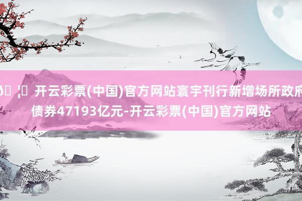🦄开云彩票(中国)官方网站寰宇刊行新增场所政府债券47193亿元-开云彩票(中国)官方网站