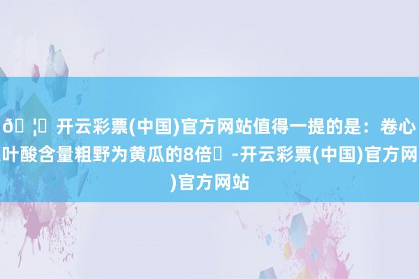 🦄开云彩票(中国)官方网站值得一提的是：卷心菜叶酸含量粗野为黄瓜的8倍‌-开云彩票(中国)官方网站