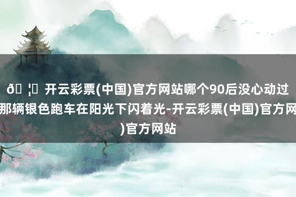🦄开云彩票(中国)官方网站哪个90后没心动过？那辆银色跑车在阳光下闪着光-开云彩票(中国)官方网站