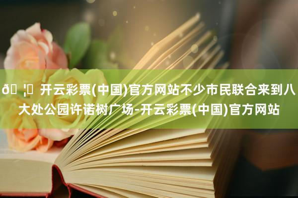 🦄开云彩票(中国)官方网站不少市民联合来到八大处公园许诺树广场-开云彩票(中国)官方网站