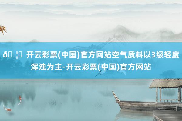 🦄开云彩票(中国)官方网站空气质料以3级轻度浑浊为主-开云彩票(中国)官方网站
