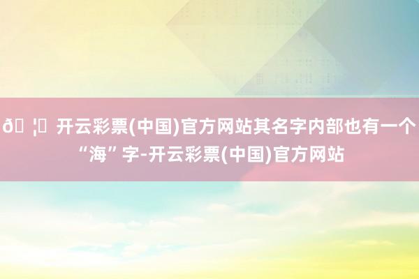 🦄开云彩票(中国)官方网站其名字内部也有一个“海”字-开云彩票(中国)官方网站