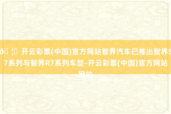 🦄开云彩票(中国)官方网站智界汽车已推出智界S7系列与智界R7系列车型-开云彩票(中国)官方网站