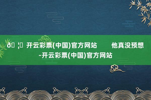 🦄开云彩票(中国)官方网站        他真没预想-开云彩票(中国)官方网站