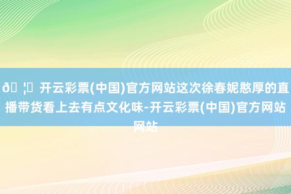 🦄开云彩票(中国)官方网站这次徐春妮憨厚的直播带货看上去有点文化味-开云彩票(中国)官方网站