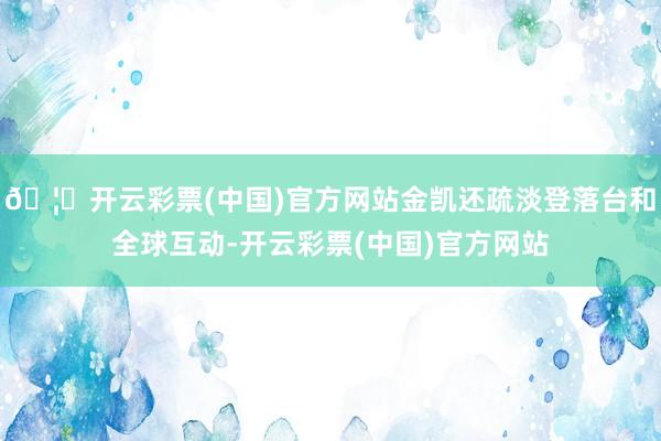🦄开云彩票(中国)官方网站金凯还疏淡登落台和全球互动-开云彩票(中国)官方网站