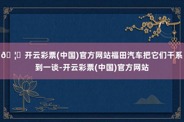 🦄开云彩票(中国)官方网站福田汽车把它们干系到一谈-开云彩票(中国)官方网站
