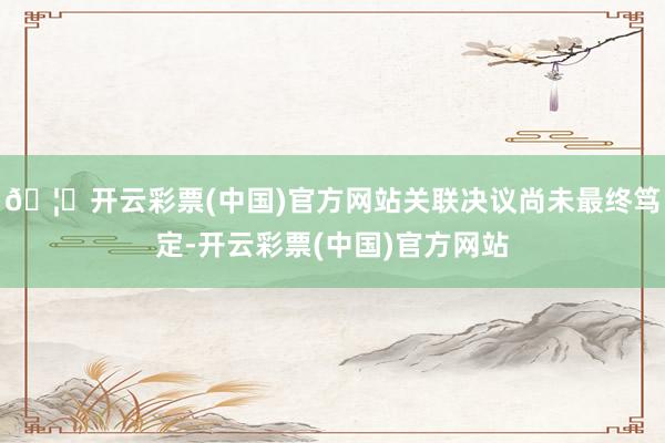 🦄开云彩票(中国)官方网站关联决议尚未最终笃定-开云彩票(中国)官方网站