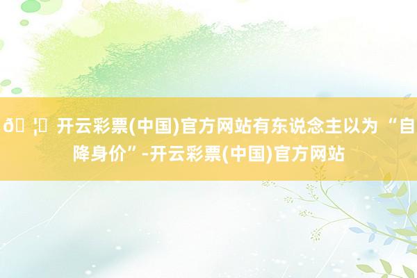 🦄开云彩票(中国)官方网站有东说念主以为 “自降身价”-开云彩票(中国)官方网站