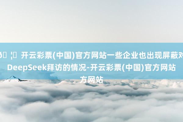 🦄开云彩票(中国)官方网站一些企业也出现屏蔽对DeepSeek拜访的情况-开云彩票(中国)官方网站
