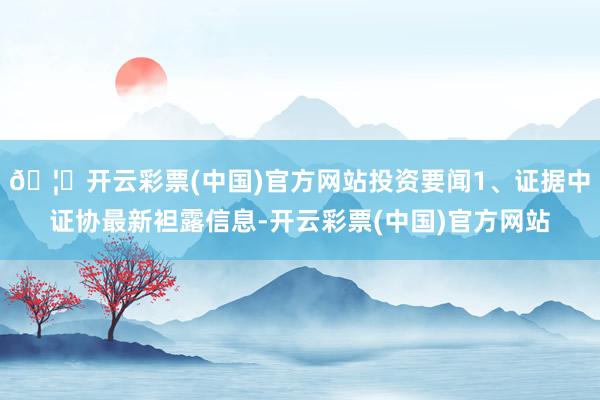 🦄开云彩票(中国)官方网站投资要闻1、证据中证协最新袒露信息-开云彩票(中国)官方网站