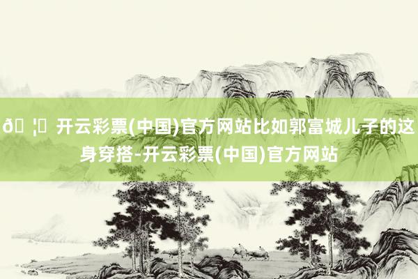 🦄开云彩票(中国)官方网站比如郭富城儿子的这身穿搭-开云彩票(中国)官方网站