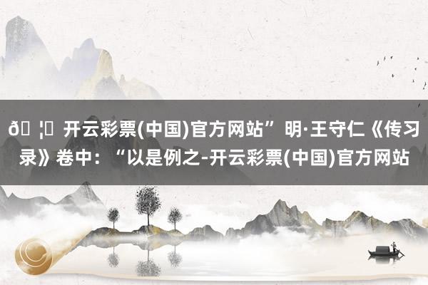 🦄开云彩票(中国)官方网站” 明·王守仁《传习录》卷中：“以是例之-开云彩票(中国)官方网站
