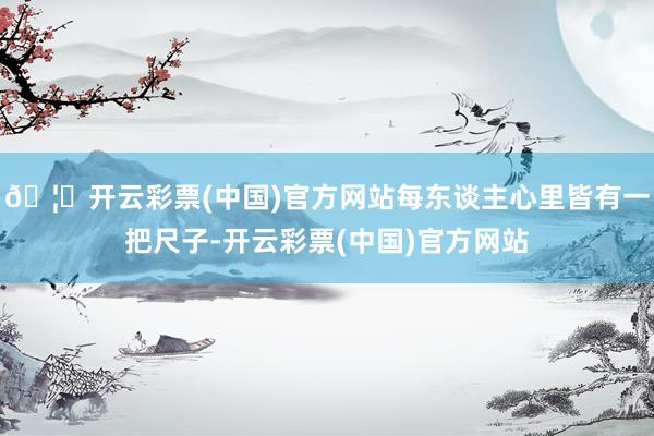 🦄开云彩票(中国)官方网站每东谈主心里皆有一把尺子-开云彩票(中国)官方网站