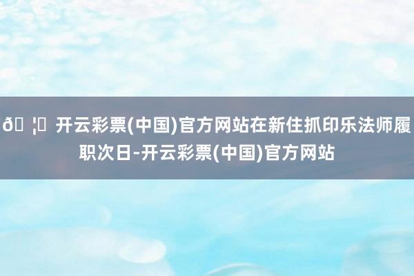 🦄开云彩票(中国)官方网站在新住抓印乐法师履职次日-开云彩票(中国)官方网站