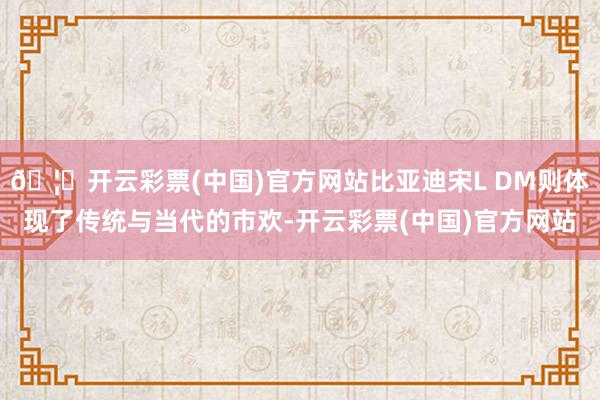 🦄开云彩票(中国)官方网站比亚迪宋L DM则体现了传统与当代的市欢-开云彩票(中国)官方网站