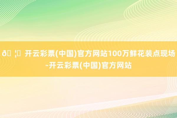 🦄开云彩票(中国)官方网站100万鲜花装点现场-开云彩票(中国)官方网站