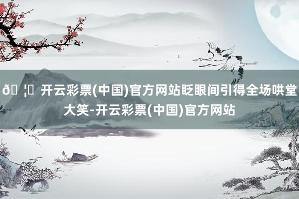 🦄开云彩票(中国)官方网站眨眼间引得全场哄堂大笑-开云彩票(中国)官方网站