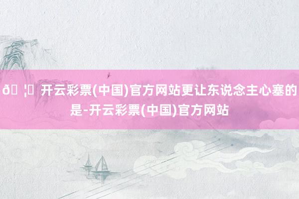 🦄开云彩票(中国)官方网站更让东说念主心塞的是-开云彩票(中国)官方网站
