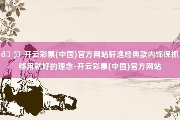 🦄开云彩票(中国)官方网站轩逸经典款内饰保抓够用就好的理念-开云彩票(中国)官方网站
